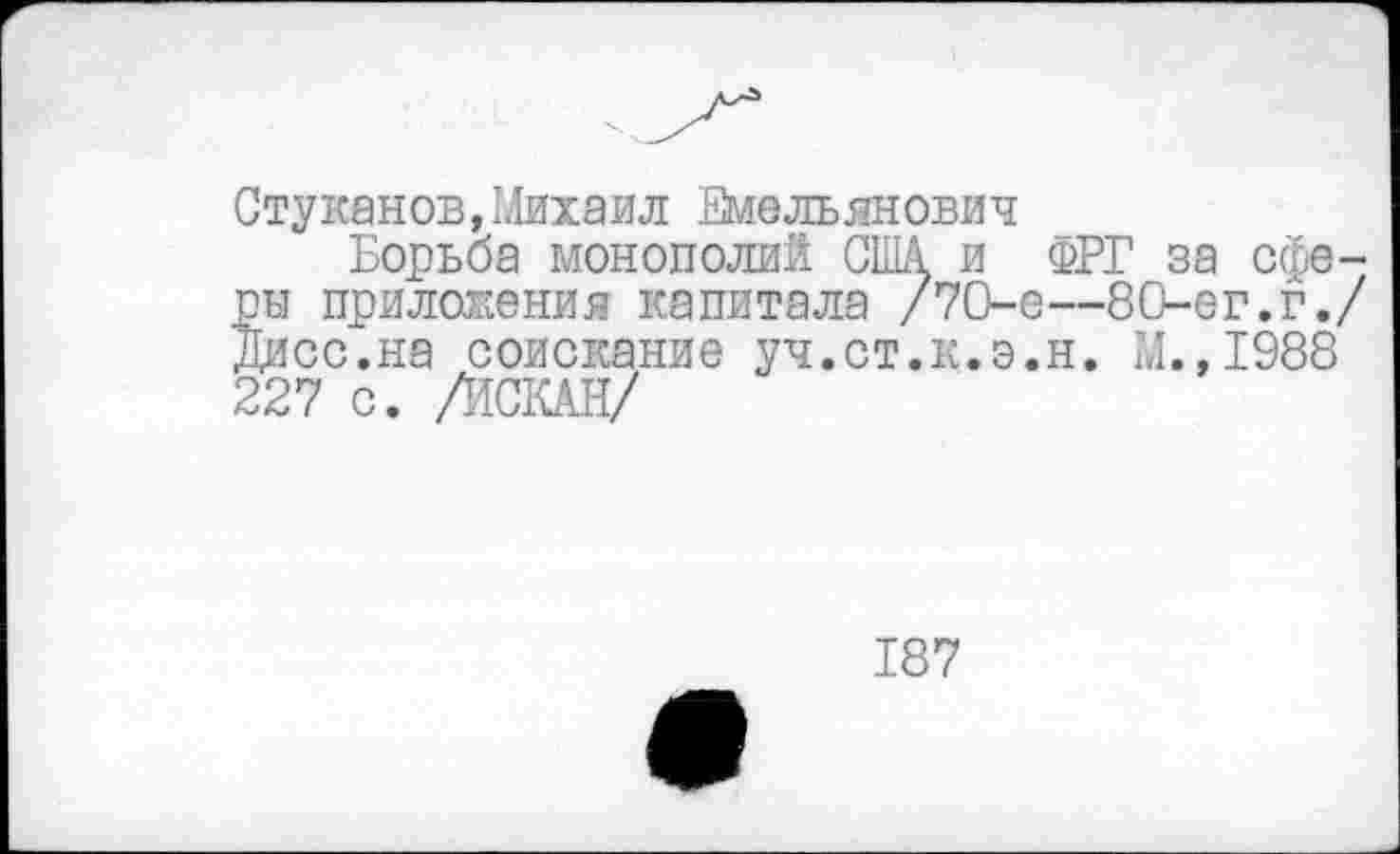 ﻿Стукаков,Михаил Емельянович
Борьба монополий США и ФРГ за сферы приложения капитала /7О-е—80-ег.г./ Дисс.на соискание уч.ст.к.э.н. М.,1988 227 с. /ИСКАН/
187